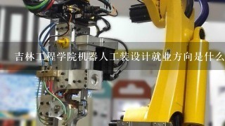 吉林工程学院机器人工装设计就业方向是什么？毕业后工作有保障吗？