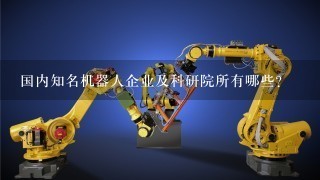 国内知名机器人企业及科研院所有哪些？