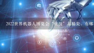 2022世界机器人博览会“炫技”高精尖，有哪些新产品