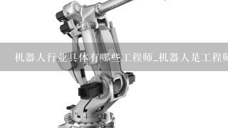 机器人行业具体有哪些工程师_机器人是工程师的工作